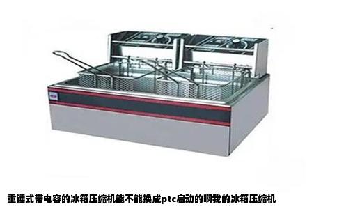 重锤式带电容的冰箱压缩机能不能换成ptc启动的啊我的冰箱压缩机