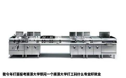 我今年打算报考湘潭大学想问一个湘潭大学打工科什么专业好就业
