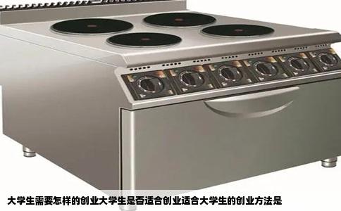大学生需要怎样的创业大学生是否适合创业适合大学生的创业方法是
