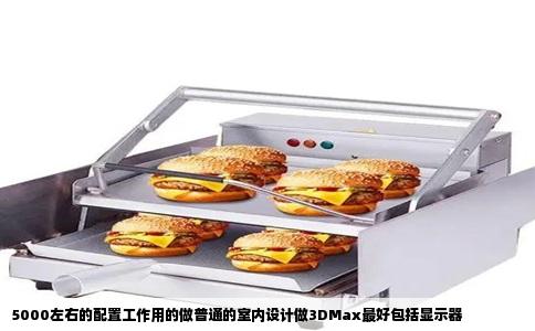 5000左右的配置工作用的做普通的室内设计做3DMax最好包括显示器