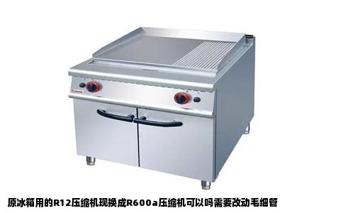 原冰箱用的R12压缩机现换成R600a压缩机可以吗需要改动毛细管